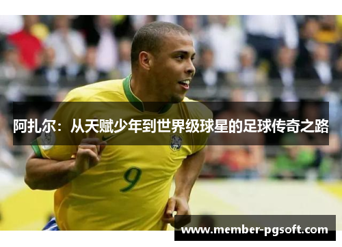 阿扎尔:从天赋少年到世界级球星的足球传奇之路 阿扎尔:从天赋少年到世界级球星的足球传奇之路